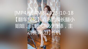 [MP4/564MB]2023-10-18【翻车探花】酒店约操长腿小姐姐，抓起大屌69互舔，主动骑乘位打桩机