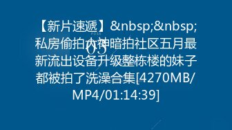 【新片速遞】&nbsp;&nbsp;私房偷拍大神暗拍社区五月最新流出设备升级整栋楼的妹子都被拍了洗澡合集[4270MB/MP4/01:14:39]