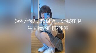 婚礼伴娘，超级骚，让我在卫生间操的叫声沙哑