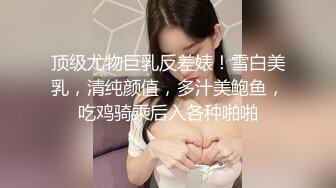 顶级尤物巨乳反差婊！雪白美乳，清纯颜值，多汁美鲍鱼，吃鸡骑乘后入各种啪啪