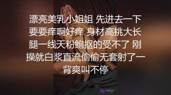 漂亮美乳小姐姐 先进去一下要要痒啊好痒 身材高挑大长腿一线天粉鲍抠的受不了 刚操就白浆直流偷偷无套射了一背爽叫不停