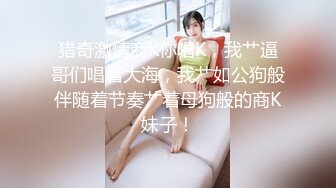 猎奇激情商K你唱K，我艹逼哥们唱着大海，我艹如公狗般伴随着节奏艹着母狗般的商K妹子！