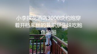 小李探花酒店3000块约炮穿着开档黑丝的兼职学生妹吃鲍鱼啪啪