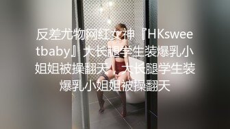 反差尤物网红女神『HKsweetbaby』大长腿学生装爆乳小姐姐被操翻天，大长腿学生装爆乳小姐姐被操翻天