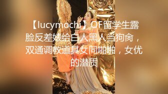 【lucymochi】OF留学生露脸反差婊给白人黑人当狗肏，双通调教道具女同啪啪，女优的潜质