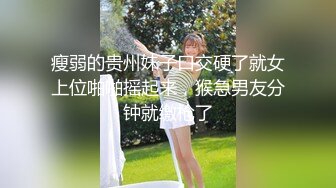 瘦弱的贵州妹子口交硬了就女上位啪啪摇起来，猴急男友分钟就缴枪了