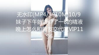 无水印[MP4/3910M]10/9 妹子下午就被灌了一B的精液晚上怎么和男友交代呢VIP1196