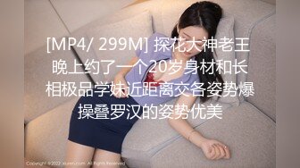 [MP4/ 299M] 探花大神老王 晚上约了一个20岁身材和长相极品学妹近距离交各姿势爆操叠罗汉的姿势优美