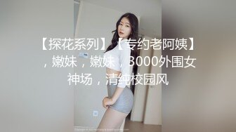 【探花系列】【专约老阿姨】，嫩妹，嫩妹，3000外围女神场，清纯校园风