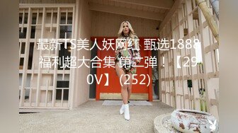 最新TS美人妖网红 甄选1888福利超大合集 第二弹！【290V】 (252)