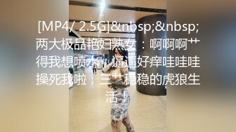 [MP4/ 2.5G]&nbsp;&nbsp;两大极品艳妇熟女：啊啊啊艹得我想喷水，逼逼好痒哇哇哇操死我啦，三艹稳稳的虎狼生活！