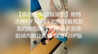 【极品约操 顶级骚货】推特大神YJFX2021 约炮背着男朋友约炮的清纯女神 迫不及待脱掉内裤让我操 高清720P版