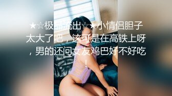 ★☆极品流出☆★小情侣胆子太大了吧，这可是在高铁上呀，男的还问女友鸡巴好不好吃！