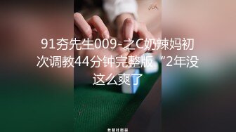 91夯先生009-之C奶辣妈初次调教44分钟完整版“2年没这么爽了