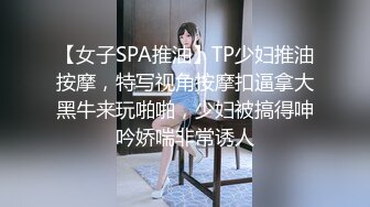 【女子SPA推油】TP少妇推油按摩，特写视角按摩扣逼拿大黑牛来玩啪啪，少妇被搞得呻吟娇喘非常诱人