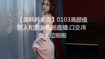 【原韩韩老湿】0103高颜值丽人和炮友啪啪直播.口交JB 女上位啪啪