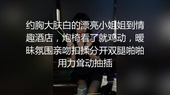 约胸大肤白的漂亮小姐姐到情趣酒店，炮椅看了就鸡动，暧昧氛围亲吻扣揉分开双腿啪啪用力耸动抽插