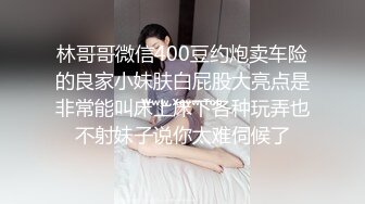 林哥哥微信400豆约炮卖车险的良家小妹肤白屁股大亮点是非常能叫床上床下各种玩弄也不射妹子说你太难伺候了