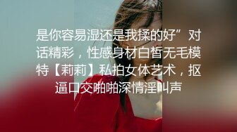 是你容易湿还是我揉的好”对话精彩，性感身材白皙无毛模特【莉莉】私拍女体艺术，抠逼口交啪啪深情淫叫声