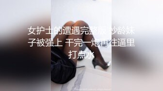 女护士的遭遇完整版 妙龄妹子被强上 干完一炮再往逼里打点水