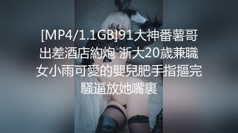 [MP4/1.1GB]91大神番薯哥出差酒店約炮 浙大20歲兼職女小雨可愛的嬰兒肥手指摳完騷逼放她嘴裏