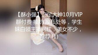 【酥小强】恋足大神10月VIP群付费 摸奶 摸私处等，学生妹白领主播网红，美女不少，推荐 (1)