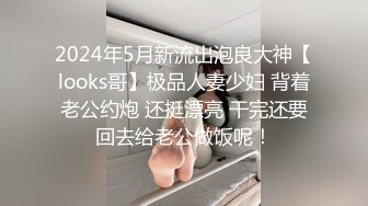 2024年5月新流出泡良大神【looks哥】极品人妻少妇 背着老公约炮 还挺漂亮 干完还要回去给老公做饭呢！