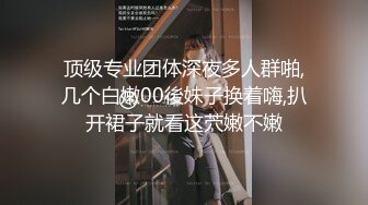 顶级专业团体深夜多人群啪,几个白嫩00後妹子换着嗨,扒开裙子就看这茓嫩不嫩