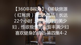 【360牛B视角】《稀缺房源（红帐房）精选6极品！长达22个小时，知书达理的美少妇，性欲极强的白皙丰满少妇 喜欢健身的情侣 第四集4-2