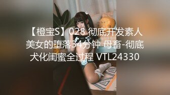 【橙宝S】028 彻底开发素人美女的堕落34分钟 母畜-彻底犬化闺蜜全过程 VTL24330