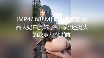 [MP4/ 688M] 明星颜值的极品大奶白虎妹子和鸡巴还挺大的纹身小伙啪啪