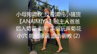 小母狗调教_反差清纯小骚货〖ANAIMIYA〗被主人爸爸后入菊花 剃毛 手指玩弄菊花小穴 啪啪骚逼 炮击调教 (2)