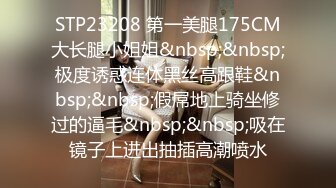 STP23208 第一美腿175CM大长腿小姐姐&nbsp;&nbsp;极度诱惑连体黑丝高跟鞋&nbsp;&nbsp;假屌地上骑坐修过的逼毛&nbsp;&nbsp;吸在镜子上进出抽插高潮喷水