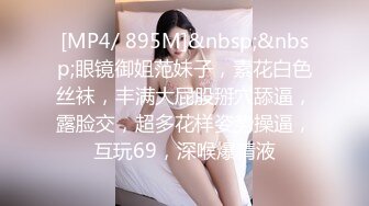 [MP4/ 895M]&nbsp;&nbsp;眼镜御姐范妹子，素花白色丝袜，丰满大屁股掰穴舔逼，露脸交，超多花样姿势操逼，互玩69，深喉爆精液