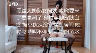 黑丝大奶熟女阿姨 哎呦要来了要高潮了 身材丰腴皮肤白皙 被小伙从浴室操到房间 哎呦哎呦叫不停 稀毛粉鲍鱼水超多