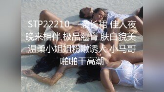 STP22210 一袭长裙 佳人夜晚来相伴 极品翘臀 肤白貌美 温柔小姐姐粉嫩诱人 小马哥啪啪干高潮