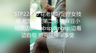 STP22836 花老相好足疗女技师 吃饱喝足第二炮 看麻豆小视频边操&nbsp;&nbsp;边看边自慰 骑乘猛操很享受