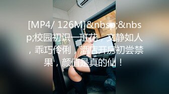 [MP4/ 126M]&nbsp;&nbsp;校园初识一班花，文静如人，乖巧伶俐，酒店开房初尝禁果，颜值是真的仙！