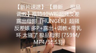 【新片速遞】 【最新❤️极品调教】推特40W粉超骚反差露出母狗『HUNGER』超骚反差婊 多P+露出+调教+带乳环 太骚了 极品母狗 [759M/MP4/38:53]