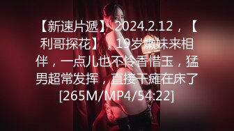 【新速片遞】 2024.2.12，【利哥探花】，19岁嫩妹来相伴，一点儿也不怜香惜玉，猛男超常发挥，直接干瘫在床了[265M/MP4/54:22]