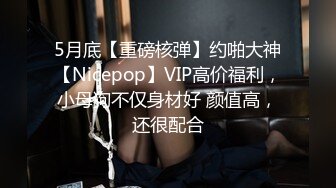 5月底【重磅核弹】约啪大神【Nicepop】VIP高价福利，小母狗不仅身材好 颜值高，还很配合