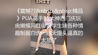 《震撼??&nbsp;&nbsp;精品》PUA高手91大神西门庆玩肏嫩模网红御姐学生妹各种情趣制服白虎一线天馒头逼真的太顶了