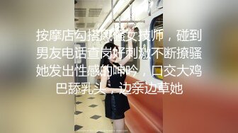 按摩店勾搭风骚女技师，碰到男友电话查岗好刺激不断撩骚她发出性感的呻吟，口交大鸡巴舔乳头，边亲边草她