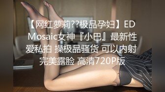 【网红萝莉??极品孕妇】ED Mosaic女神『小巴』最新性爱私拍 操极品骚货 可以内射 完美露脸 高清720P版