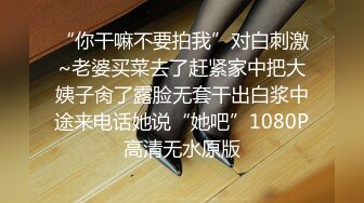 “你干嘛不要拍我”对白刺激~老婆买菜去了赶紧家中把大姨子肏了露脸无套干出白浆中途来电话她说“她吧”1080P高清无水原版