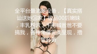 全平台最清晰设备，【真实搭讪送她回家】极品00后嫩妹，丰乳粉穴，干得喊爸爸不要搞我，各种角度完美呈现，撸管必备