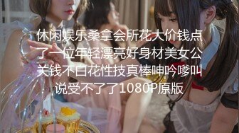 休闲娱乐桑拿会所花大价钱点了一位年轻漂亮好身材美女公关钱不白花性技真棒呻吟嗲叫说受不了了1080P原版