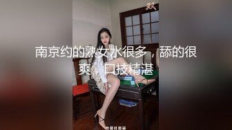 南京约的熟女水很多，舔的很爽，口技精湛