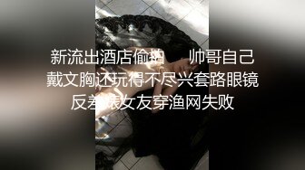 新流出酒店偷拍❤️帅哥自己戴文胸还玩得不尽兴套路眼镜反差婊女友穿渔网失败