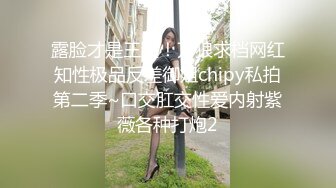 露脸才是王道！万狼求档网红知性极品反差御姐chipy私拍第二季~口交肛交性爱内射紫薇各种打炮2